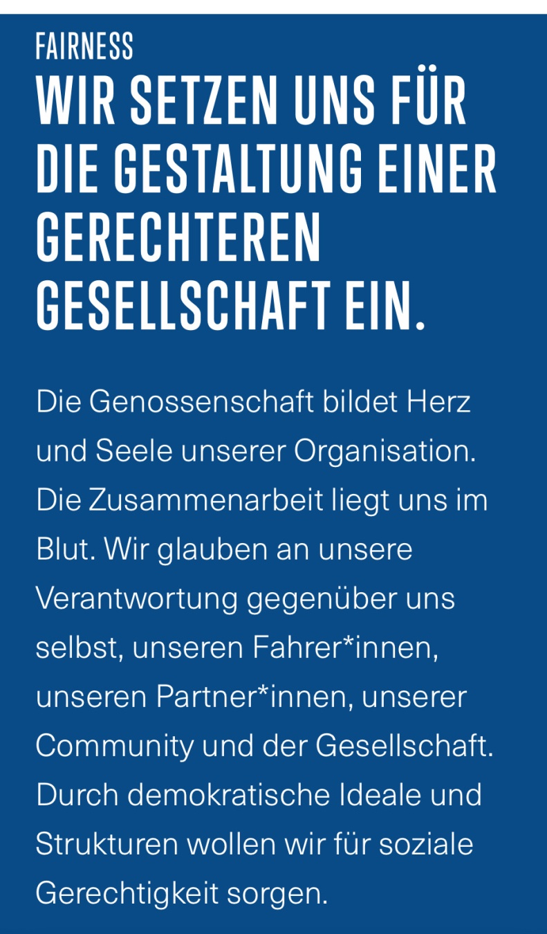 FAIRNESS
WIR SETZEN UNS FÜR DIE GESTALTUNG EINER GERECHTEREN GESELLSCHAFT EIN.
Die Genossenschaft bildet Herz und Seele unserer Organisation. Die Zusammenarbeit liegt uns im Blut. Wir glauben an unsere Verantwortung gegenüber uns selbst, unseren Fahrer*innen, unseren Partner*innen, unserer Community und der Gesellschaft. Durch demokratische Ideale und Strukturen wollen wir für soziale Gerechtigkeit sorgen.